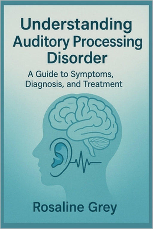 Understanding Auditory Processing Disorder: Guide to Symptoms, Diagnosis, and Treatment" by Rosaline Grey