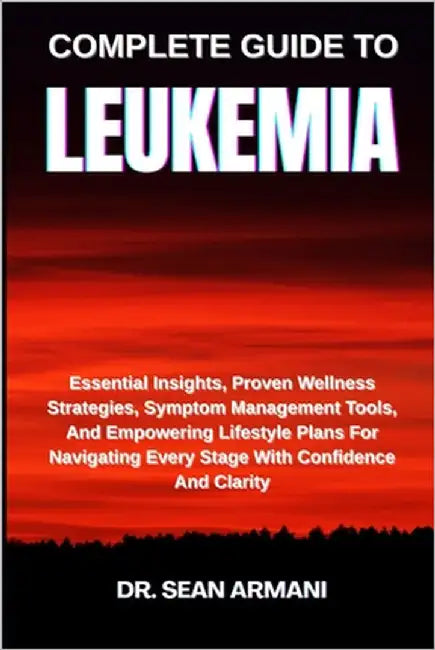 Complete Guide to Leukemia: Essential Insights, Proven Wellness Strategies, Symptom Management Tools, And Empowering Lifestyle Plans For Navigating Ev by Armani, Sean