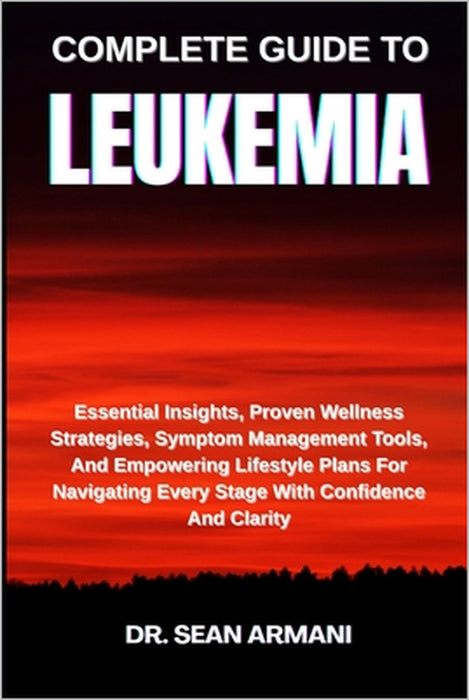 Complete Guide to Leukemia: Essential Insights, Proven Wellness Strategies, Symptom Management Tools, And Empowering Lifestyle Plans For Navigating Ev by Sean Armani