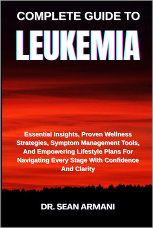Complete Guide to Leukemia: Essential Insights, Proven Wellness Strategies, Symptom Management Tools, And Empowering Lifestyle Plans For Navigating Ev by Sean Armani