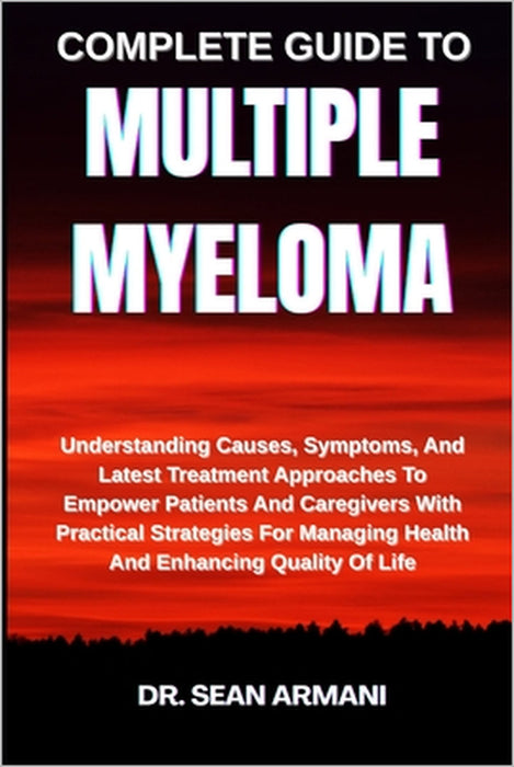 Complete Guide to Multiple Myeloma: Understanding Causes, Symptoms, And Latest Treatment Approaches To Empower Patients And Caregivers With Practical by Sean Armani