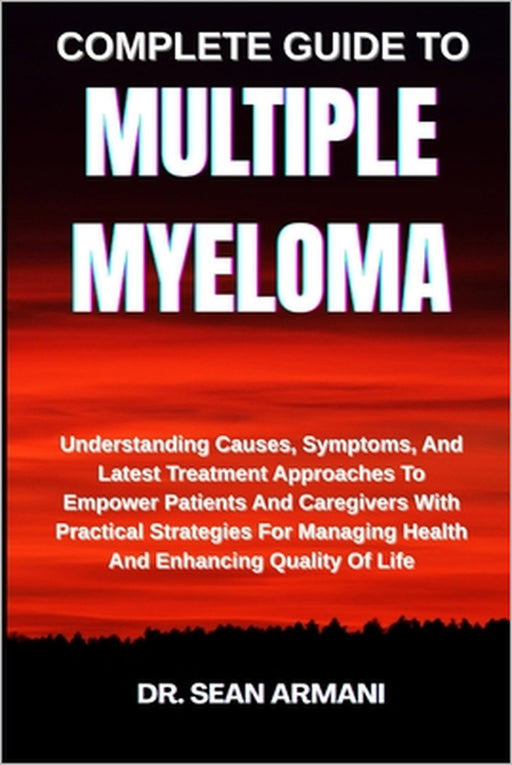 Complete Guide to Multiple Myeloma: Understanding Causes, Symptoms, And Latest Treatment Approaches To Empower Patients And Caregivers With Practical by Sean Armani