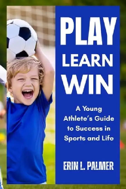 Play, Learn, Win: A Young Athlete's Guide to Success in Sports and Life by Erin L. Palmer