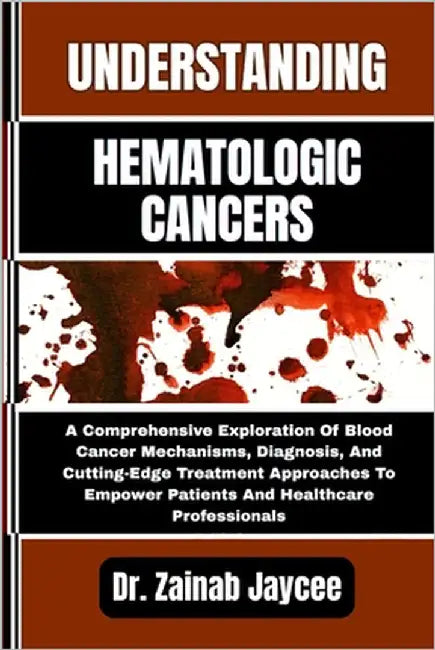 Understanding Hematologic Cancers: A Comprehensive Exploration Of Blood Cancer Mechanisms, Diagnosis, And Cutting-Edge Treatment Approaches To Empower by Jaycee, Zainab