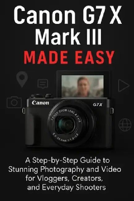 Canon G7 X Mark III Made Easy: A Step-by-Step Guide To Stunning Photography And Video for Vloggers, Creators, and Everyday Shooters by Ted A. Scott