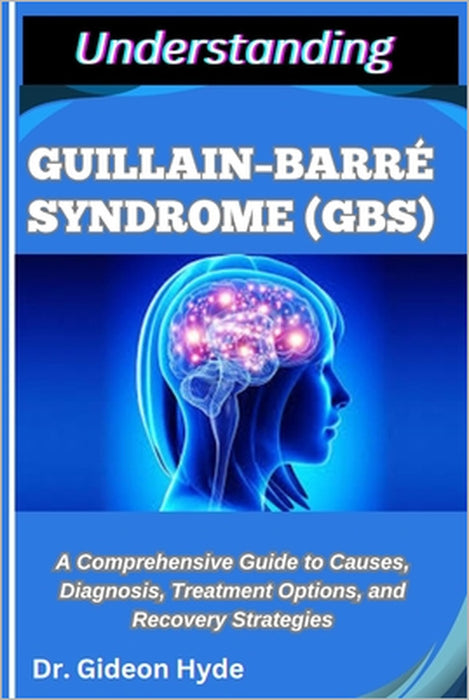 Understanding Guillain-Barré Syndrome (Gbs): A Comprehensive Guide to Causes, Diagnosis, Treatment Options, and Recovery Strategies by Gideon Hyde