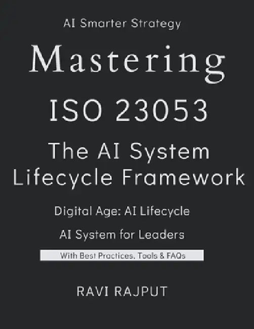 Mastering ISO 23053: The AI System Lifecycle Framework: ISO 23053 Demystified: The Blueprint for AI and ML Systems The Complete Guide to ISO/IEC 23053 by Ravi Rajput