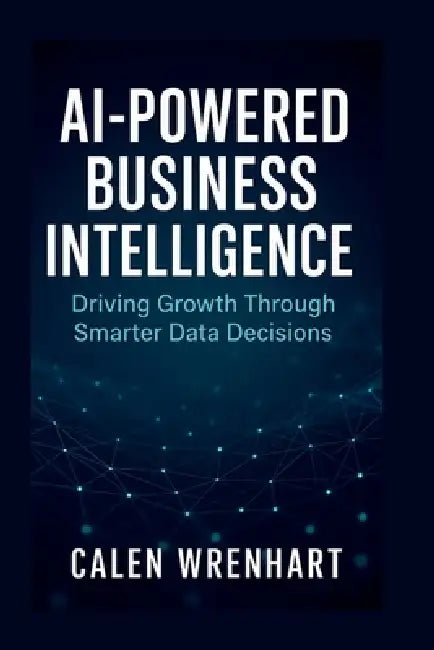 AI-Powered Business Intelligence: Driving Growth Through Smarter Data Decisions by Calen Wrenhart