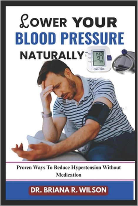 Lower Your Blood Pressure Naturally: Proven Ways To Reduce Hypertension Without Medication by Briana R. Wilson
