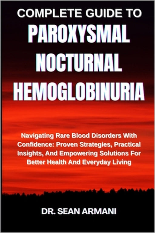 Complete Guide to Paroxysmal Nocturnal Hemoglobinuria: Navigating Rare Blood Disorders With Confidence: Proven Strategies, Practical Insights, And Emp by Sean Armani