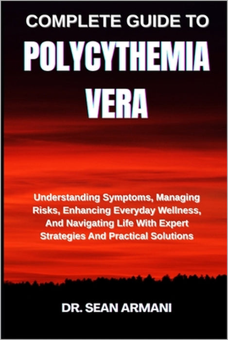 Complete Guide to Polycythemia Vera: Understanding Symptoms, Managing Risks, Enhancing Everyday Wellness, And Navigating Life With Expert Strategies A by Sean Armani