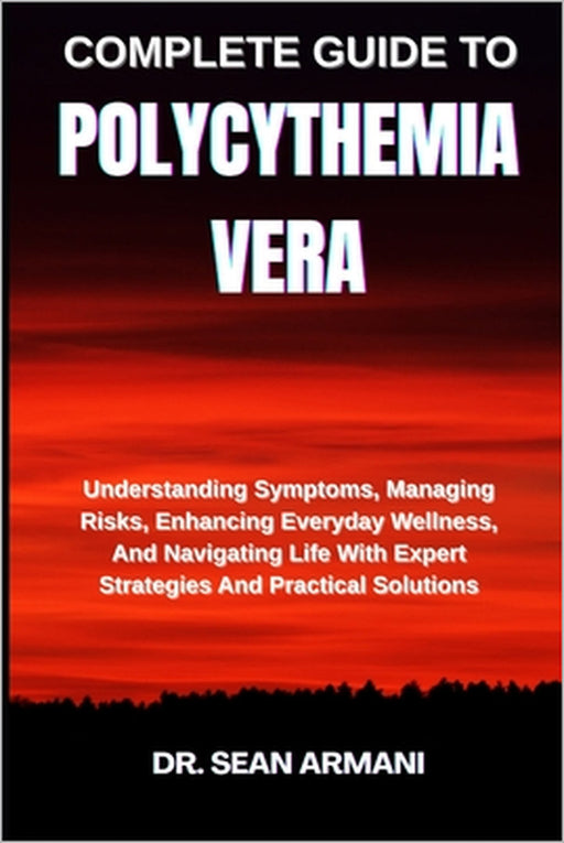 Complete Guide to Polycythemia Vera: Understanding Symptoms, Managing Risks, Enhancing Everyday Wellness, And Navigating Life With Expert Strategies A by Sean Armani