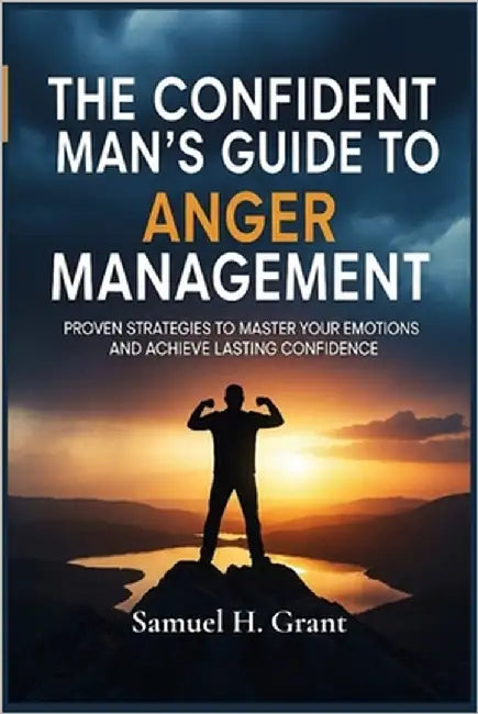 The Confident Man's Guide to Anger Management: Proven Strategies to Master Your Emotions and Achieve Lasting Confidence by Grant, Samuel H.