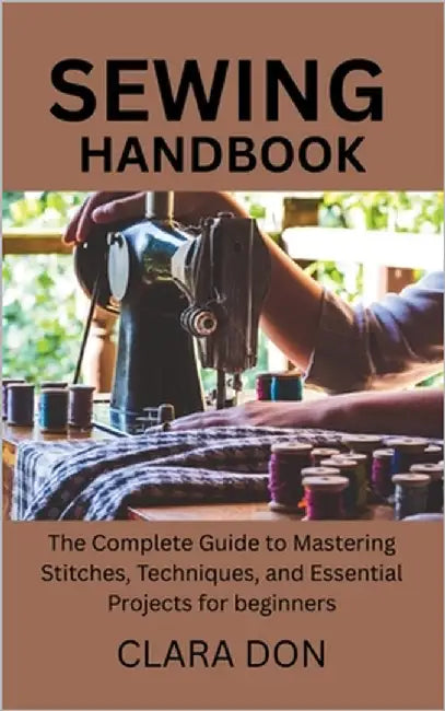 Sewing Handbook: The Complete Guide to Mastering Stitches, Techniques, and Essential Projects for beginners by Don, Clara