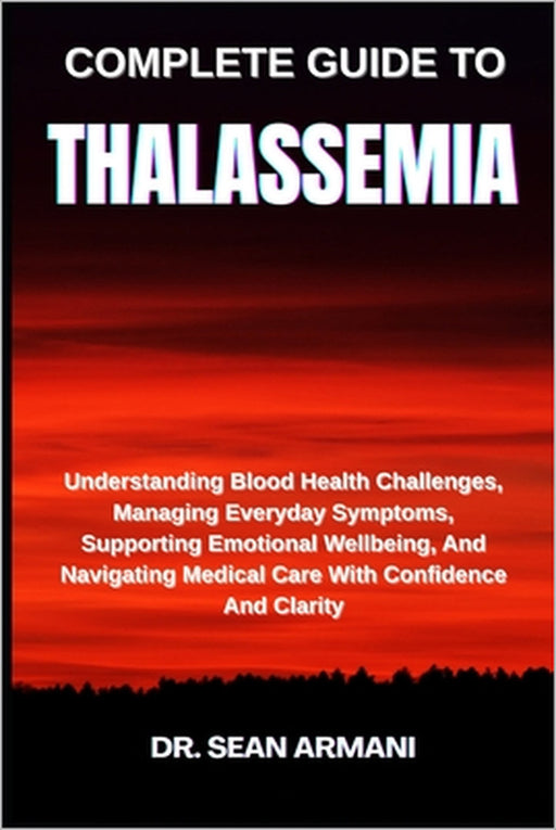 Complete Guide to Thalassemia: Understanding Blood Health Challenges, Managing Everyday Symptoms, Supporting Emotional Wellbeing, And Navigating Medic by Sean Armani