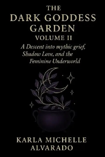 The Dark Goddess Garden Volume II: A Descent into Mythic Grief, Shadow Love, and the Feminine Underworld by Karla Michelle Alvarado