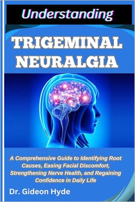 Understanding Trigeminal Neuralgia: A Comprehensive Guide to Identifying Root Causes, Easing Facial Discomfort, Strengthening Nerve Health, and Regain by Gideon Hyde