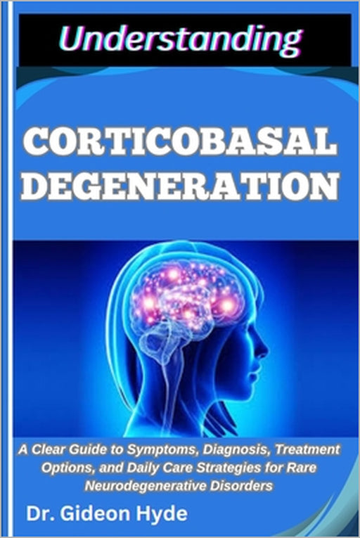 Understanding Corticobasal Degeneration: A Clear Guide to Symptoms, Diagnosis, Treatment Options, and Daily Care Strategies for Rare Neurodegenerative by Gideon Hyde