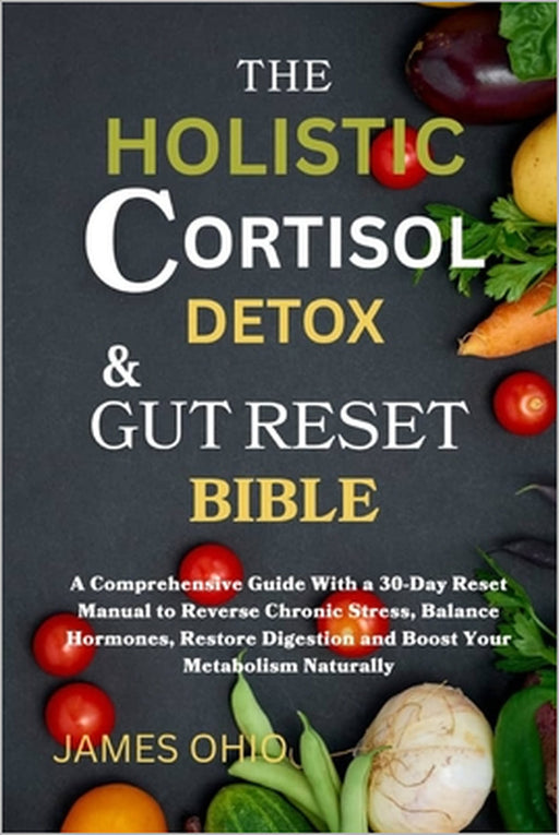 The Holistic Cortisol Detox and Gut Reset Bible: A Comprehensive Guide With a 30-Day Reset Manual to Reverse Chronic Stress, Balance Hormones, Restore by James Ohio