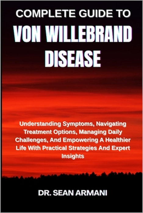 Complete Guide to Von Willebrand Disease: Understanding Symptoms, Navigating Treatment Options, Managing Daily Challenges, And Empowering A Healthier by Sean Armani