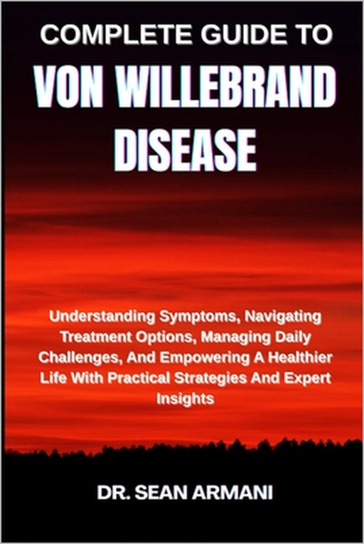 Complete Guide to Von Willebrand Disease: Understanding Symptoms, Navigating Treatment Options, Managing Daily Challenges, And Empowering A Healthier by Sean Armani