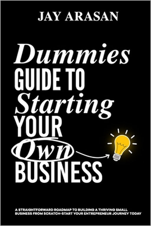 Dummies Guide to Starting Your Own Business: A Straightforward Roadmap to Building a Thriving Small Business from Scratch - Start Your Entrepreneur Jo by Jay Arasan