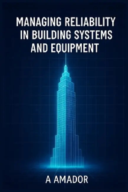 Managing Reliability in Building Systems and Equipment: Strategies and Tools for Facility Engineers to Improve Uptime, Safety, and System Reliability by A. Amador