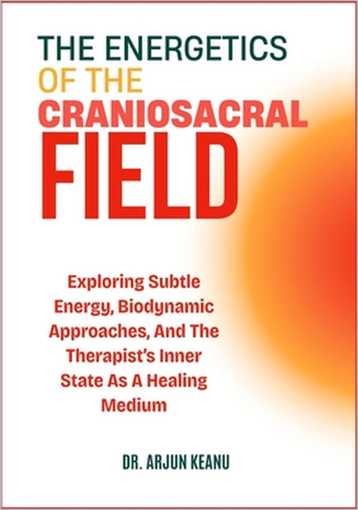 The Energetics of the Craniosacral Field: Exploring Subtle Energy, Biodynamic Approaches, And The Therapist's Inner State As A Healing Medium by Arjun Keanu