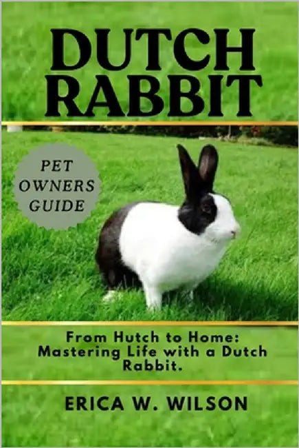 Dutch Rabbit: From Hutch to Home: Mastering Life with a Dutch Rabbit. by W. Wilson, Erica