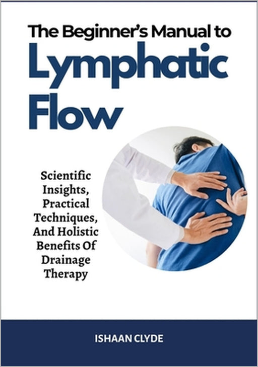 The Beginner's Manual to Lymphatic Flow: Scientific Insights, Practical Techniques, And Holistic Benefits Of Drainage Therapy by Ishaan Clyde