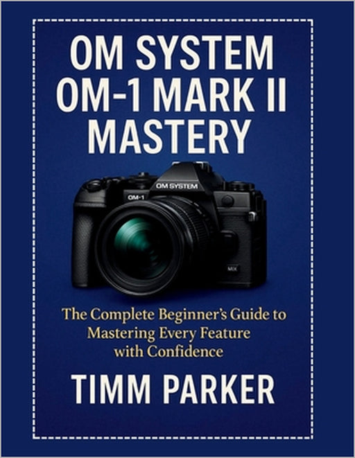 OM System OM-1 Mark II Mastery: The Complete Beginner's Guide to Mastering Every Feature with Confidence by Timm Parker