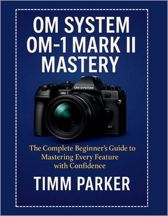 OM System OM-1 Mark II Mastery: The Complete Beginner's Guide to Mastering Every Feature with Confidence by Timm Parker