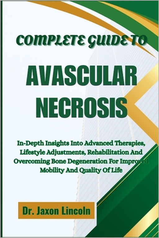 Complete Guide to Avascular Necrosis: In-Depth Insights Into Advanced Therapies, Lifestyle Adjustments, Rehabilitation And Overcoming Bone Degeneratio by Jaxon Lincoln