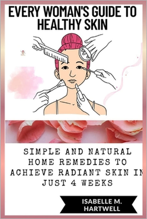 Every Woman's Guide To Healthy Glowing Skin: Simple And Natural Home Remedies To Achieve Radiant Skin In Just 4 Weeks by Isabelle M. Hartwell