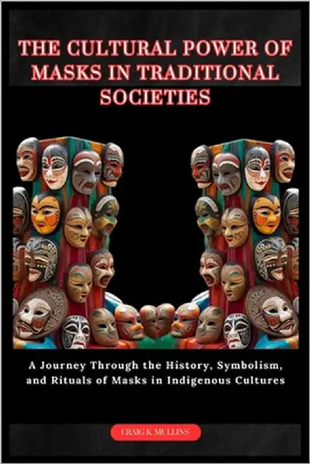 The Cultural Power of Masks in Traditional Societies: A Journey Through the History, Symbolism, and Rituals of Masks in Indigenous Cultures by Mullins, Craig K.