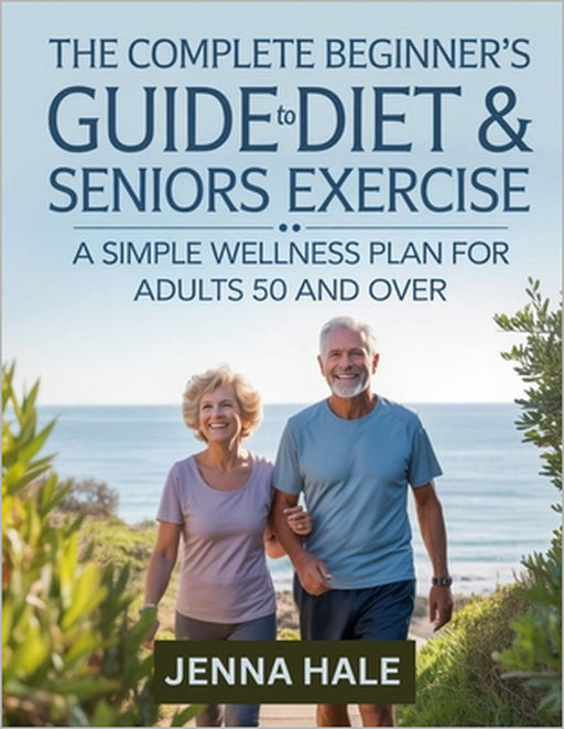 The Complete Beginner's Guide To Diet & Seniors Exercise: A Simple Wellness Plan for Adults 50 and Over by Jenna Hale