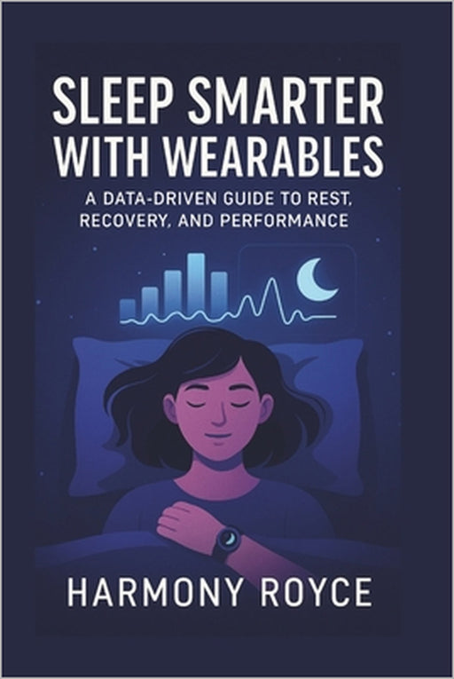 Sleep Smarter with Wearables: A Data-Driven Guide to Rest, Recovery, and Performance by Harmony Royce