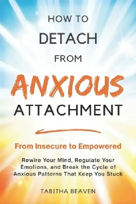 How to Detach from Anxious Attachment: From Insecure to Empowered. Rewire Your Mind, Regulate Your Emotions, and Break the Cycle of Anxious Patterns T by Tabitha Beaven