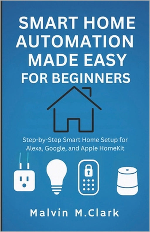 Smart Home Automation Made Easy For Beginners: Step-by-Step Smart Home Setup for Alexa, Google, and Apple HomeKit by Malvin M Clark