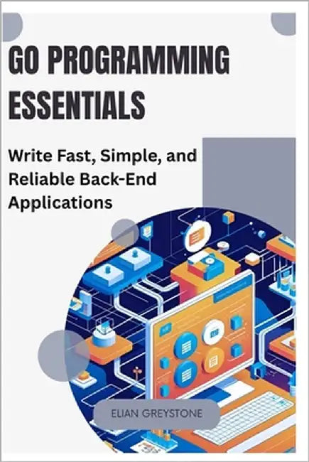 Go Programming Essentials: Write Fast, Simple, and Reliable Back-End Applications by Greystone, Elian