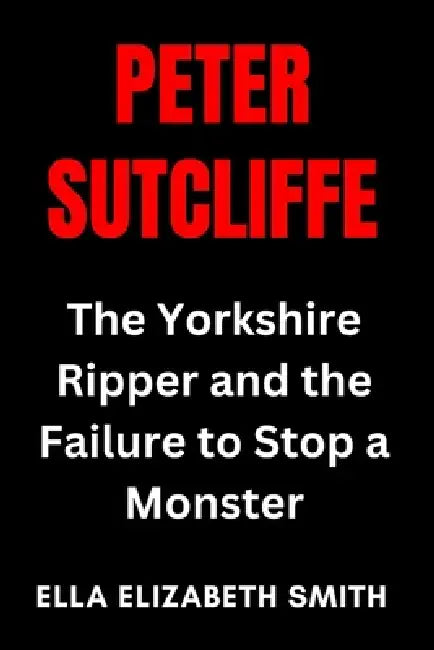 Peter Sutcliffe: The Yorkshire Ripper and the Failure to Stop a Monster by Ella Elizabeth Smith