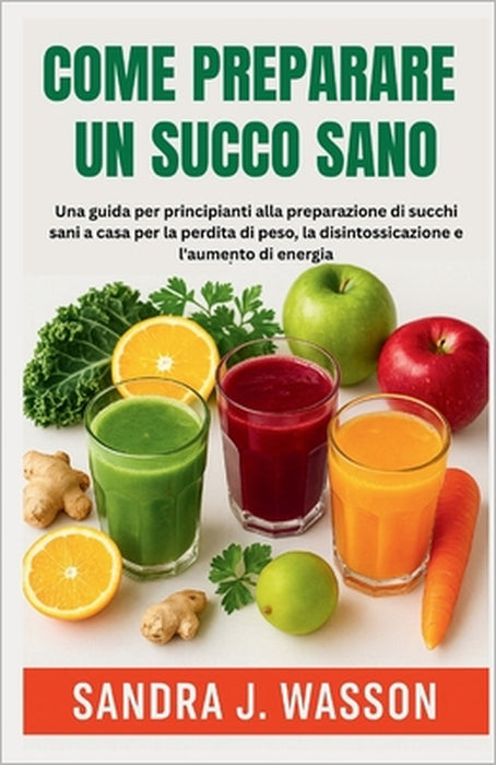Come Preparare Un Succo Sano: Una guida per principianti alla preparazione di succhi sani a casa per la perdita di peso, la disintossicazione e l'aume by Sandra J. Wasson