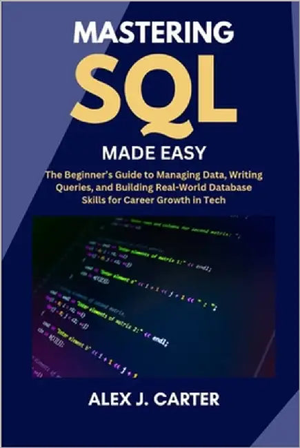 Mastering SQL Made Easy: The Beginner's Guide to Managing Data, Writing Queries, and Building Real-World Database Skills for Career Growth in Tech by Carter, Alex J.