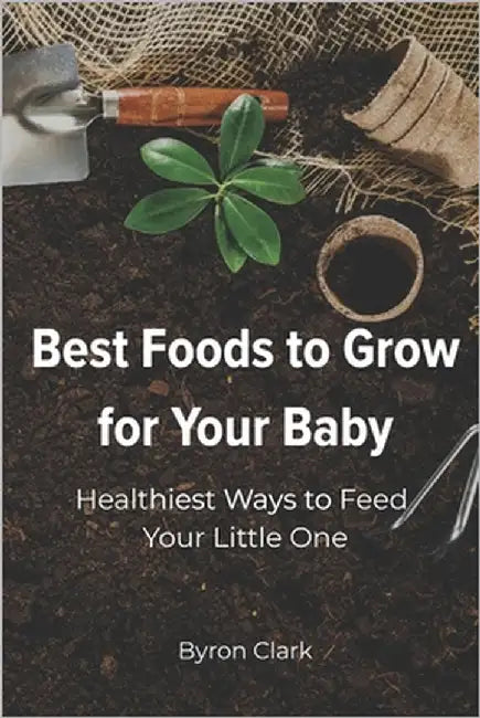 Best Foods to Grow for Your Baby: Healthiest Ways to Feed Your Little One by Clark, Byron