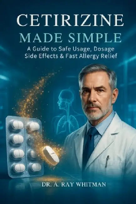 Cetirizine Made Simple: A Guide to Safe Usage, Dosage, Side Effects & Fast Allergy Relief by A. Ray Whitman