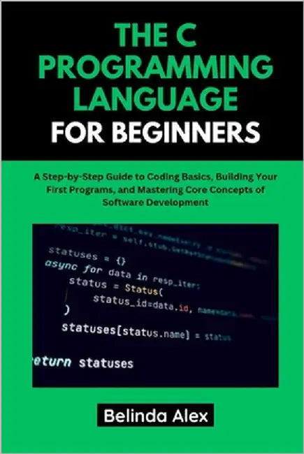 The C Programming Language for Beginners: A Step-by-Step Guide to Coding Basics, Building Your First Programs, and Mastering Core Concepts of Software by Alex, Belinda