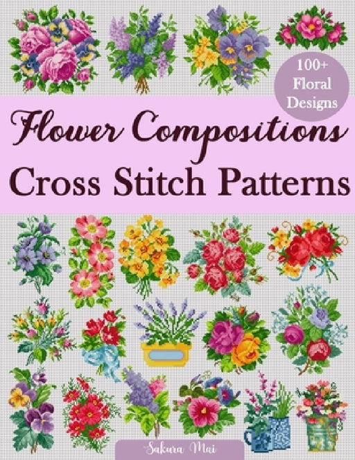 Flower Compositions Cross Stitch Patterns: Over 100 Floral Designs for Stunning Bouquets Ar  by Sakura Mai