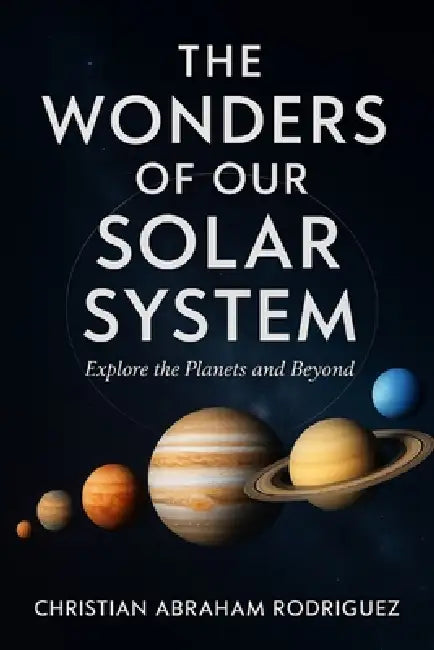 The Wonders of Our Solar System: Explore the Planets and Beyond by Christian Abraham Rodriguez