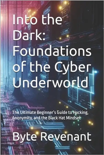 Into the Dark: Foundations of the Cyber Underworld: The Ultimate Beginner's Guide to Hacking, Anonymity, and the Black Hat Mindset by Revenant, Byte