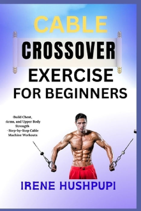 Cable Crossover Exercise for Beginners: -Build Chest -Arms and Upper Body Strength -Step-by-  by Irene Hushpupi